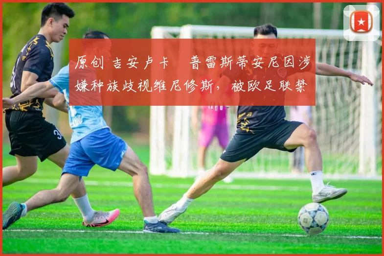 原创 吉安卢卡・普雷斯蒂安尼因涉嫌种族歧视维尼修斯，被欧足联禁赛