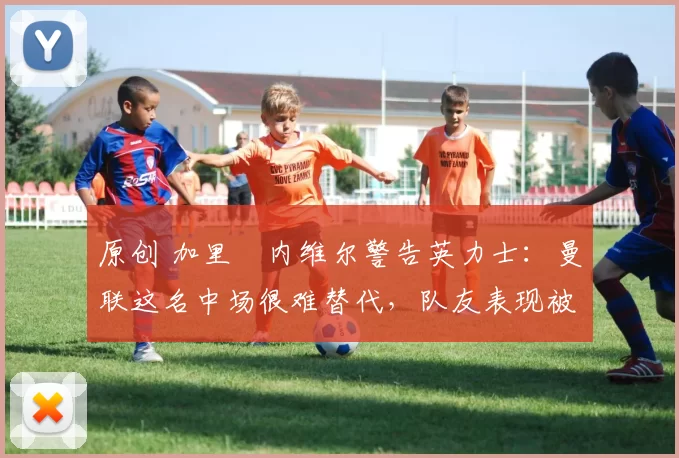 原创 加里・内维尔警告英力士：曼联这名中场很难替代，队友表现被赞 “离谱”