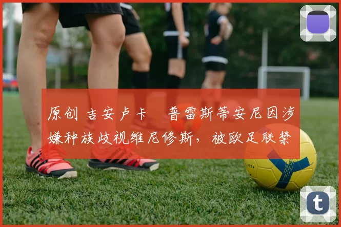 原创 吉安卢卡・普雷斯蒂安尼因涉嫌种族歧视维尼修斯,被欧足联禁赛