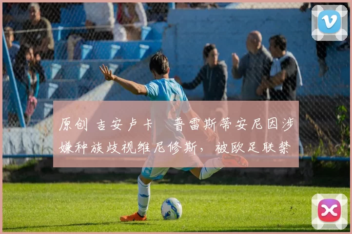 原创 吉安卢卡・普雷斯蒂安尼因涉嫌种族歧视维尼修斯，被欧足联禁赛