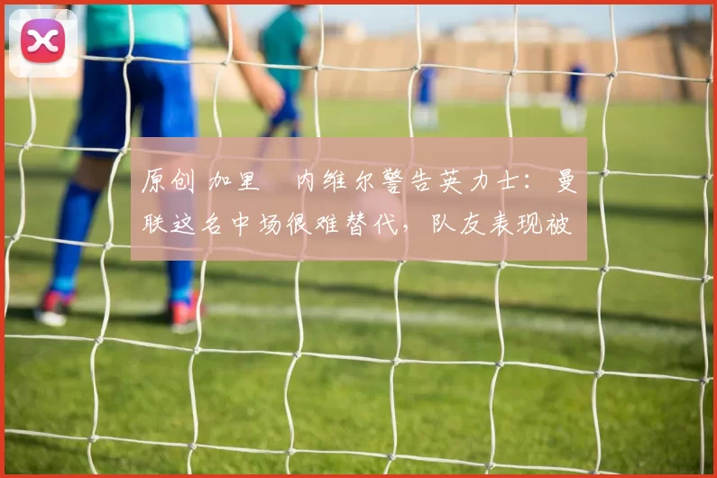 原创 加里・内维尔警告英力士:曼联这名中场很难替代,队友表现被赞 “离谱”