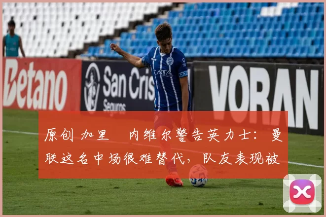 原创 加里・内维尔警告英力士：曼联这名中场很难替代，队友表现被赞 “离谱”