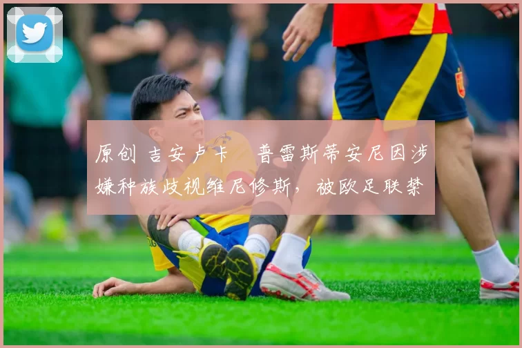 原创 吉安卢卡・普雷斯蒂安尼因涉嫌种族歧视维尼修斯，被欧足联禁赛