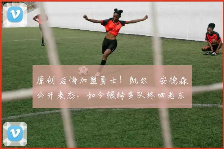 原创 后悔加盟勇士！凯尔・安德森公开表态，如今辗转多队终回老东家
