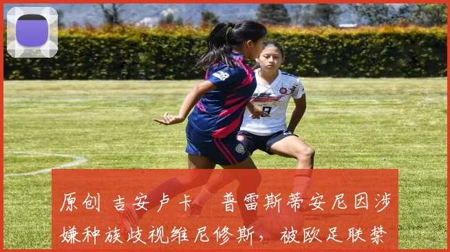 原创 吉安卢卡・普雷斯蒂安尼因涉嫌种族歧视维尼修斯，被欧足联禁赛