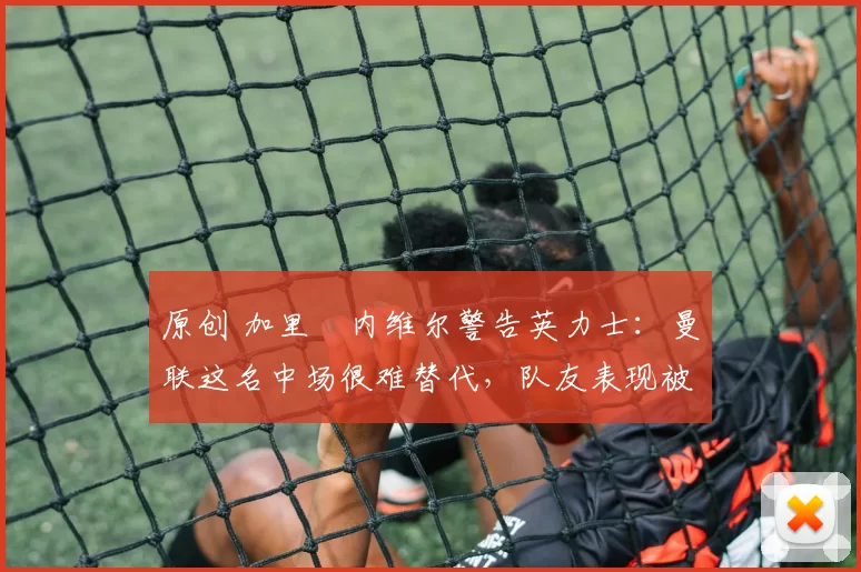 原创 加里・内维尔警告英力士:曼联这名中场很难替代,队友表现被赞 “离谱”