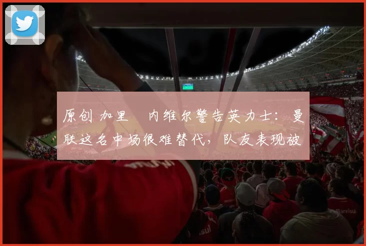 原创 加里・内维尔警告英力士：曼联这名中场很难替代，队友表现被赞 “离谱”