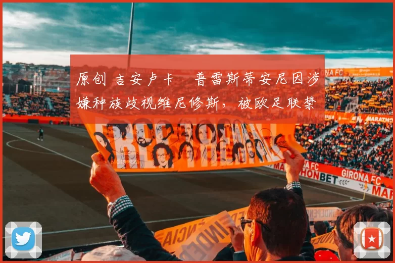 原创 吉安卢卡・普雷斯蒂安尼因涉嫌种族歧视维尼修斯，被欧足联禁赛