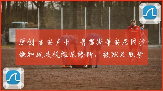 原创 吉安卢卡・普雷斯蒂安尼因涉嫌种族歧视维尼修斯，被欧足联禁赛