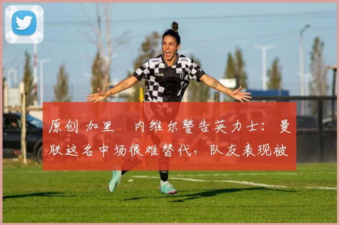 原创 加里・内维尔警告英力士：曼联这名中场很难替代，队友表现被赞 “离谱”