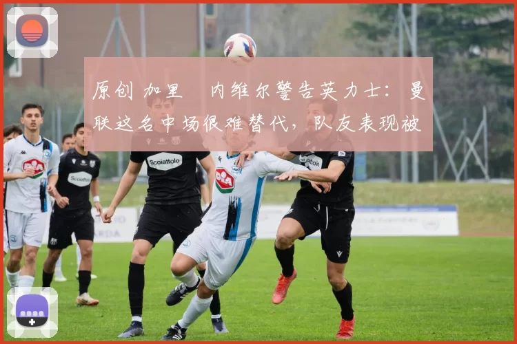 原创 加里・内维尔警告英力士：曼联这名中场很难替代，队友表现被赞 “离谱”