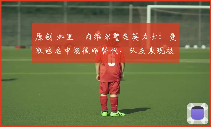 原创 加里・内维尔警告英力士：曼联这名中场很难替代，队友表现被赞 “离谱”