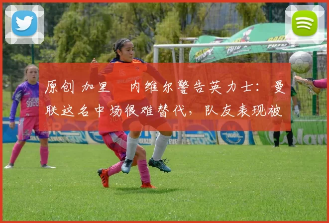 原创 加里・内维尔警告英力士：曼联这名中场很难替代，队友表现被赞 “离谱”