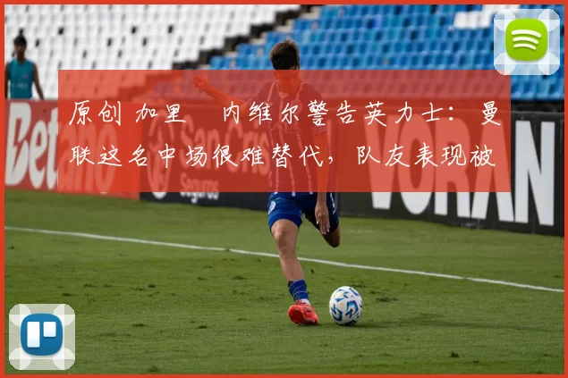 原创 加里・内维尔警告英力士：曼联这名中场很难替代，队友表现被赞 “离谱”