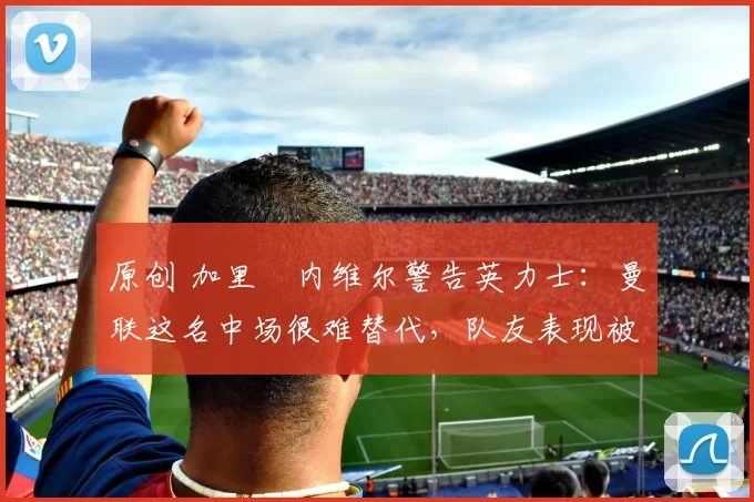 原创 加里・内维尔警告英力士：曼联这名中场很难替代，队友表现被赞 “离谱”