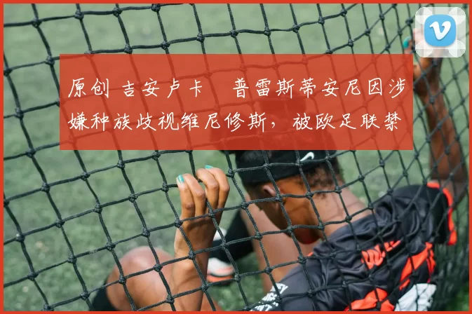 原创 吉安卢卡・普雷斯蒂安尼因涉嫌种族歧视维尼修斯，被欧足联禁赛