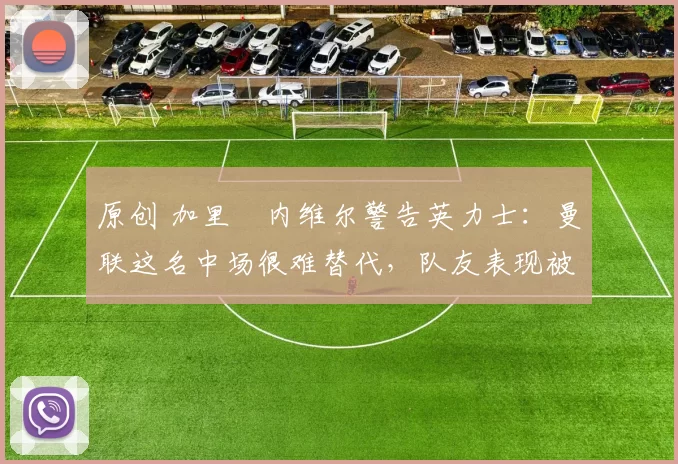 原创 加里・内维尔警告英力士：曼联这名中场很难替代，队友表现被赞 “离谱”