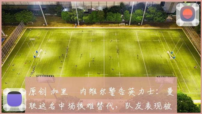 原创 加里・内维尔警告英力士：曼联这名中场很难替代，队友表现被赞 “离谱”