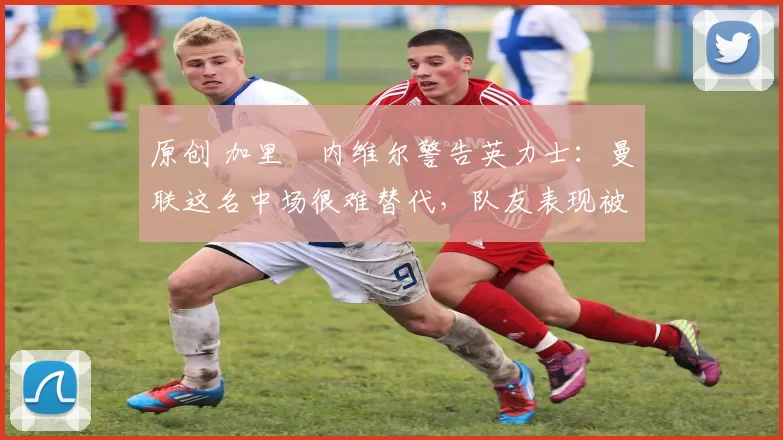 原创 加里・内维尔警告英力士：曼联这名中场很难替代，队友表现被赞 “离谱”