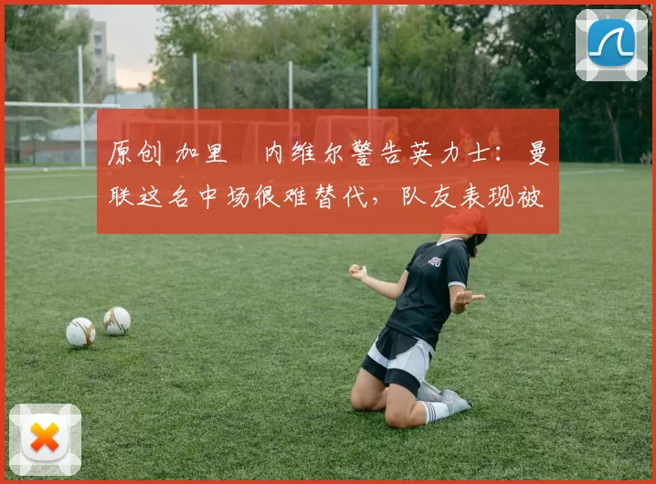 原创 加里・内维尔警告英力士：曼联这名中场很难替代，队友表现被赞 “离谱”
