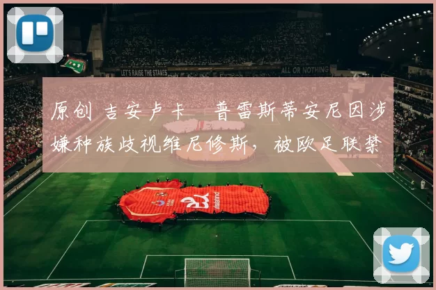 原创 吉安卢卡・普雷斯蒂安尼因涉嫌种族歧视维尼修斯,被欧足联禁赛