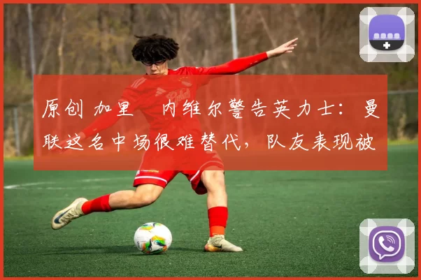 原创 加里・内维尔警告英力士：曼联这名中场很难替代，队友表现被赞 “离谱”