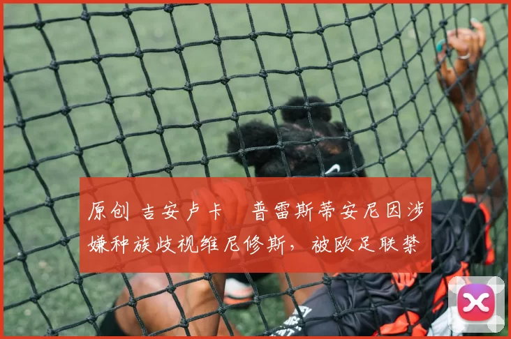 原创 吉安卢卡・普雷斯蒂安尼因涉嫌种族歧视维尼修斯，被欧足联禁赛