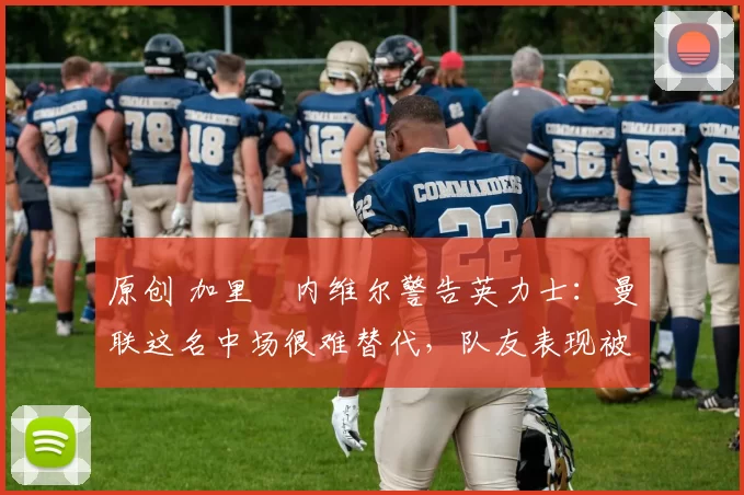 原创 加里・内维尔警告英力士：曼联这名中场很难替代，队友表现被赞 “离谱”