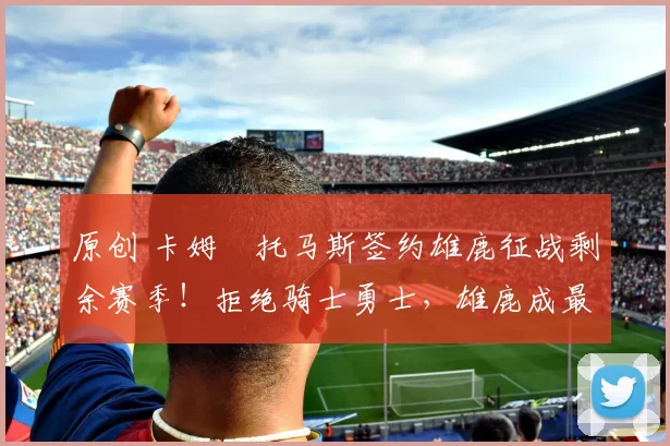 原创 卡姆・托马斯签约雄鹿征战剩余赛季！拒绝骑士勇士，雄鹿成最优选