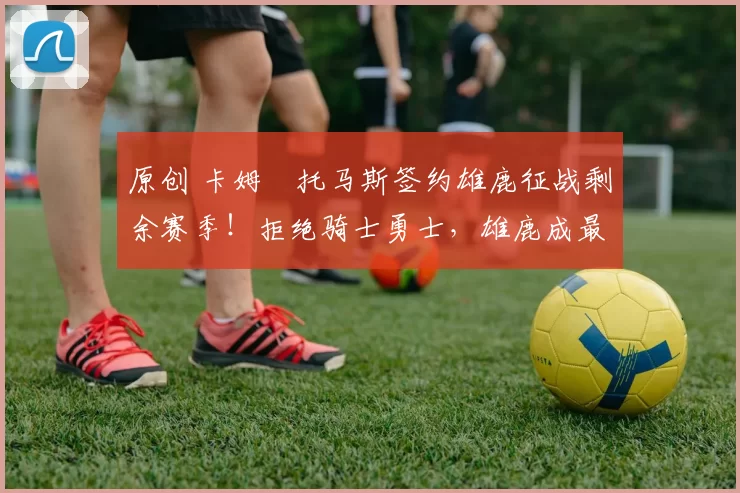 原创 卡姆・托马斯签约雄鹿征战剩余赛季！拒绝骑士勇士，雄鹿成最优选