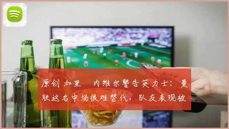 原创 加里・内维尔警告英力士：曼联这名中场很难替代，队友表现被赞 “离谱”