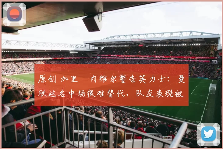 原创 加里・内维尔警告英力士：曼联这名中场很难替代，队友表现被赞 “离谱”