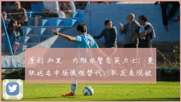 原创 加里・内维尔警告英力士：曼联这名中场很难替代，队友表现被赞 “离谱”