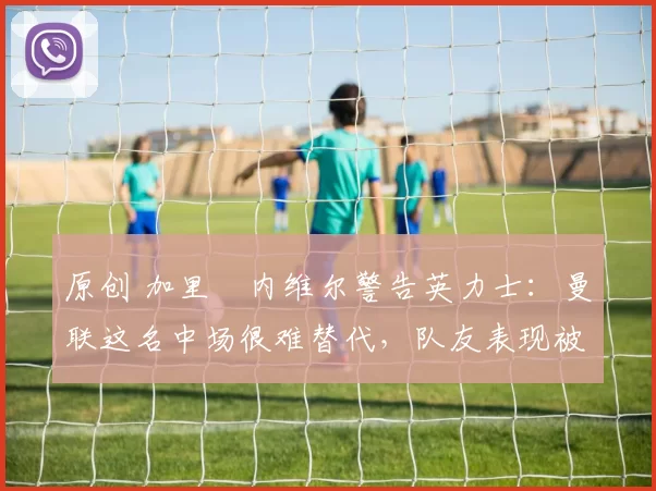 原创 加里・内维尔警告英力士:曼联这名中场很难替代,队友表现被赞 “离谱”