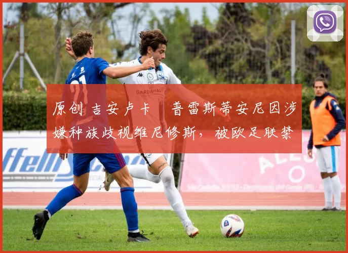 原创 吉安卢卡・普雷斯蒂安尼因涉嫌种族歧视维尼修斯,被欧足联禁赛