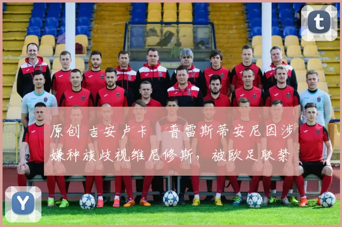 原创 吉安卢卡・普雷斯蒂安尼因涉嫌种族歧视维尼修斯，被欧足联禁赛