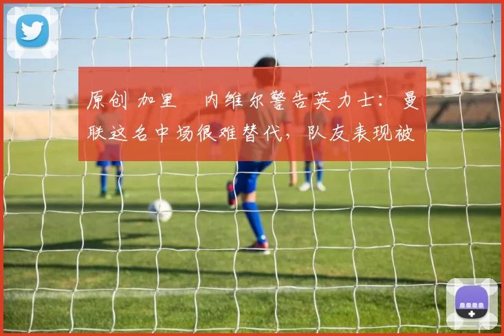 原创 加里・内维尔警告英力士：曼联这名中场很难替代，队友表现被赞 “离谱”