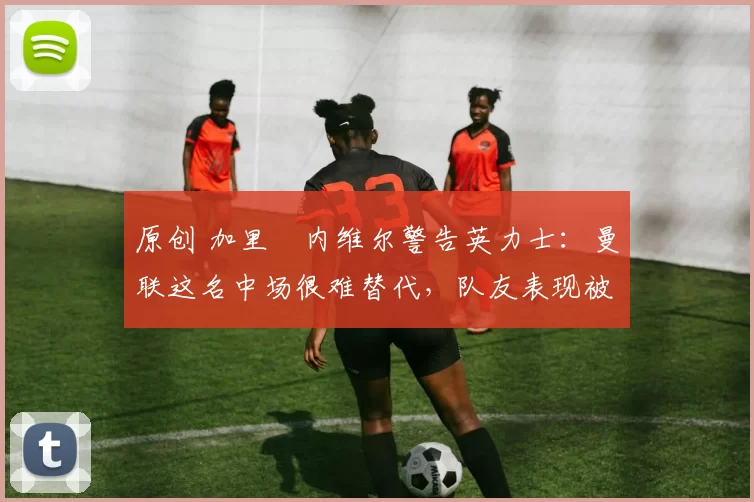 原创 加里・内维尔警告英力士:曼联这名中场很难替代,队友表现被赞 “离谱”