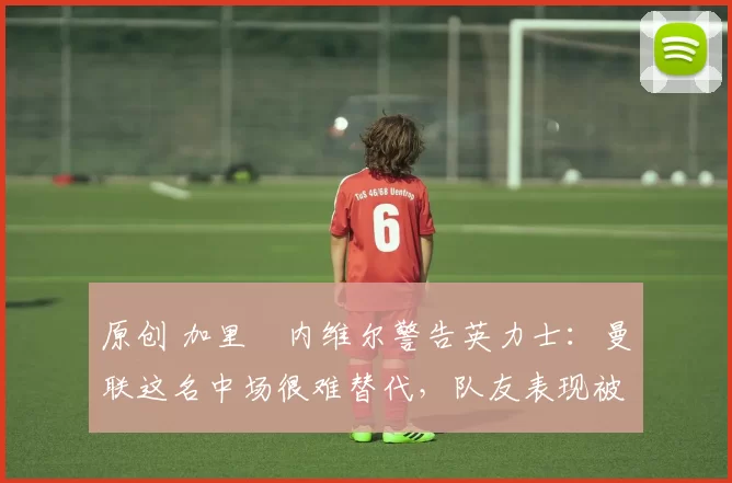 原创 加里・内维尔警告英力士：曼联这名中场很难替代，队友表现被赞 “离谱”