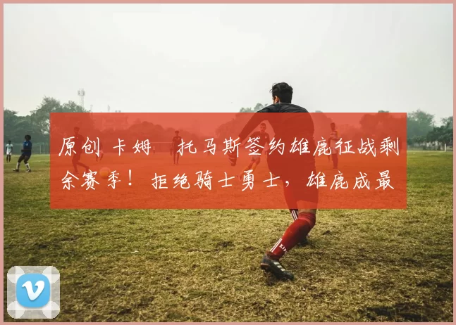 原创 卡姆・托马斯签约雄鹿征战剩余赛季！拒绝骑士勇士，雄鹿成最优选