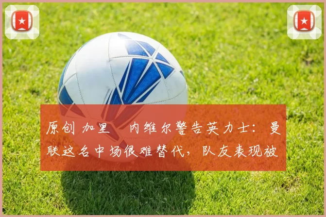 原创 加里・内维尔警告英力士：曼联这名中场很难替代，队友表现被赞 “离谱”