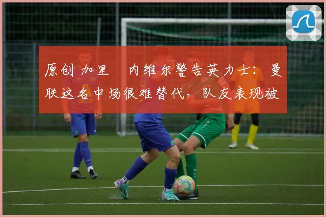 原创 加里・内维尔警告英力士:曼联这名中场很难替代,队友表现被赞 “离谱”