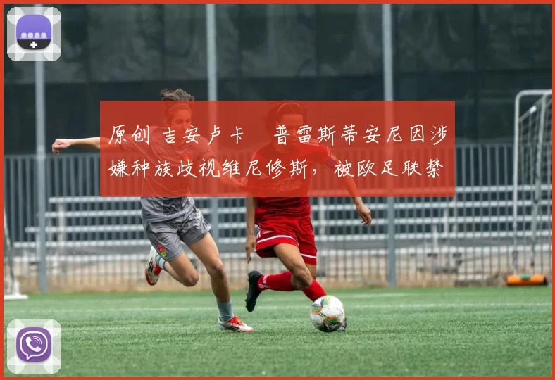 原创 吉安卢卡・普雷斯蒂安尼因涉嫌种族歧视维尼修斯，被欧足联禁赛