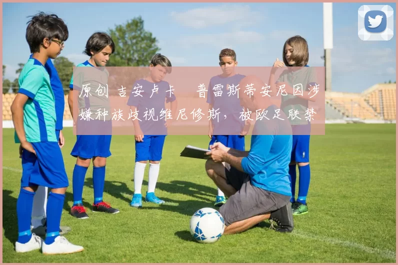 原创 吉安卢卡・普雷斯蒂安尼因涉嫌种族歧视维尼修斯，被欧足联禁赛