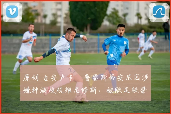 原创 吉安卢卡・普雷斯蒂安尼因涉嫌种族歧视维尼修斯,被欧足联禁赛