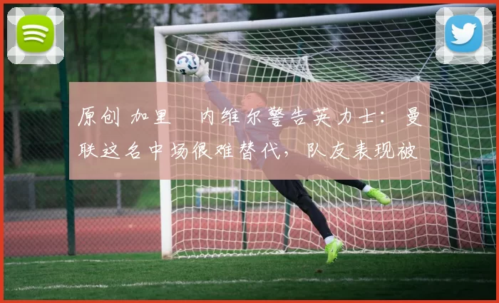 原创 加里・内维尔警告英力士：曼联这名中场很难替代，队友表现被赞 “离谱”