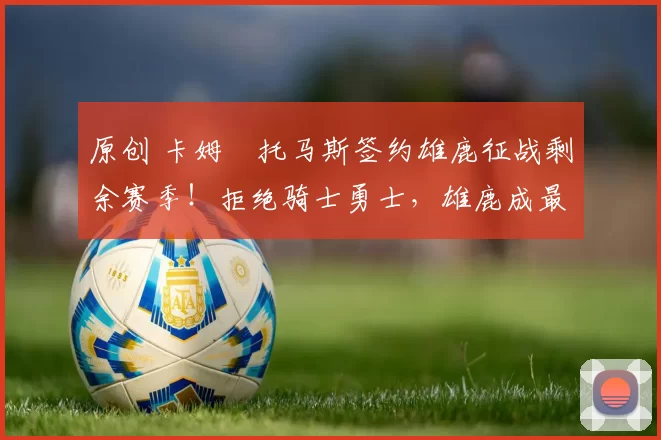 原创 卡姆・托马斯签约雄鹿征战剩余赛季!拒绝骑士勇士,雄鹿成最优选