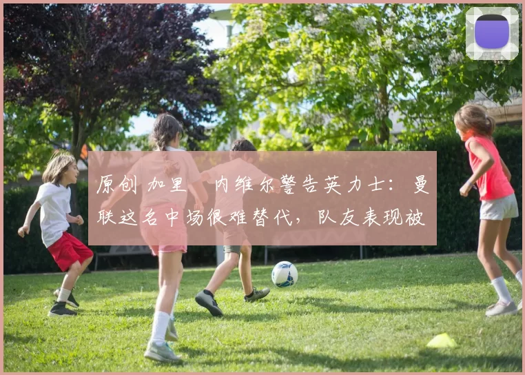 原创 加里・内维尔警告英力士：曼联这名中场很难替代，队友表现被赞 “离谱”