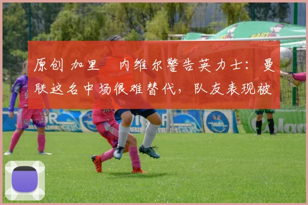 原创 加里・内维尔警告英力士:曼联这名中场很难替代,队友表现被赞 “离谱”