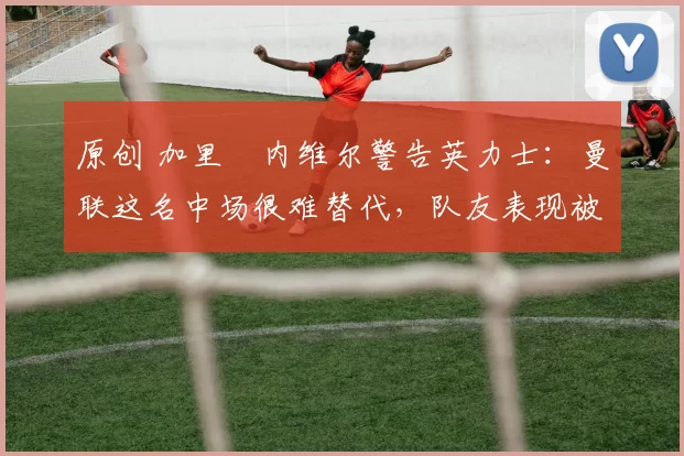 原创 加里・内维尔警告英力士：曼联这名中场很难替代，队友表现被赞 “离谱”